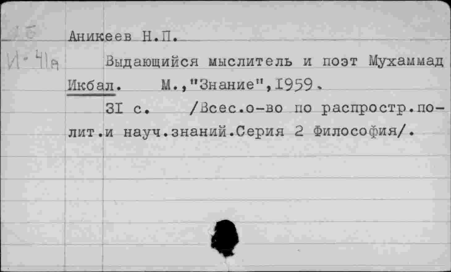 ﻿		1 еев Н.П.	.	-	.	.
Й'Л1д		Выдающийся мыслитель и поэт Мухаммад
	Икбал.	М.,’’Знание”, 1959 .	
		31 с,	/Всес.о-во по распростр.по-
	лит.	и науч.знаний.Серия 2 Философия/.
		
		
		
		ф
		